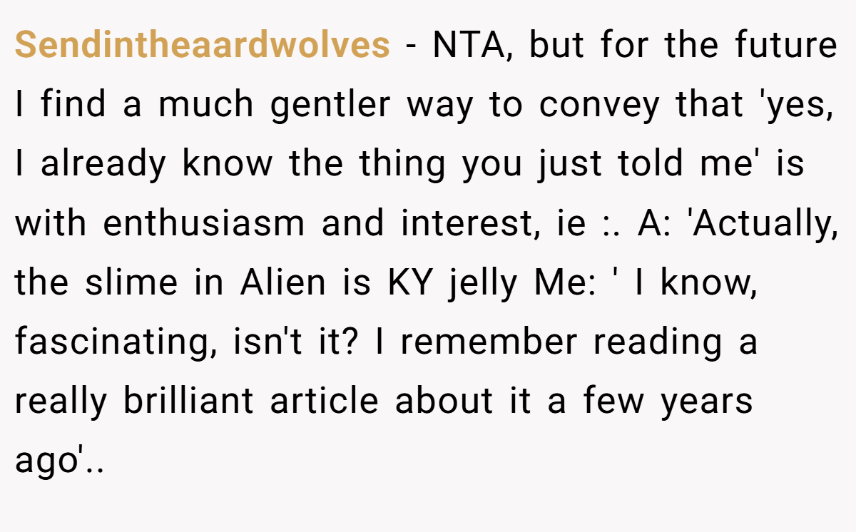 Sendintheaardwolves − NTA, but for the future I find a much gentler way to convey that 'yes, I already know the thing you just told me' is with enthusiasm and interest, ie :. A: 'Actually, the slime in Alien is KY jelly Me: ' I know, fascinating, isn't it? I remember reading a really brilliant article about it a few years ago'..