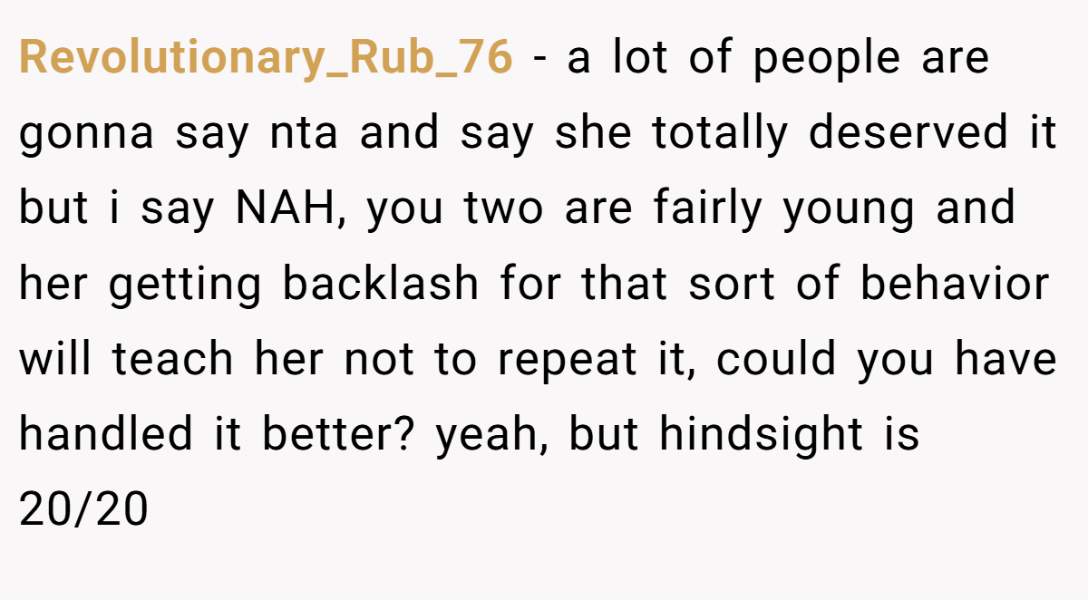 Revolutionary_Rub_76 − a lot of people are gonna say nta and say she totally deserved it but i say NAH, you two are fairly young and her getting backlash for that sort of behavior will teach her not to repeat it, could you have handled it better? yeah, but hindsight is 20/20