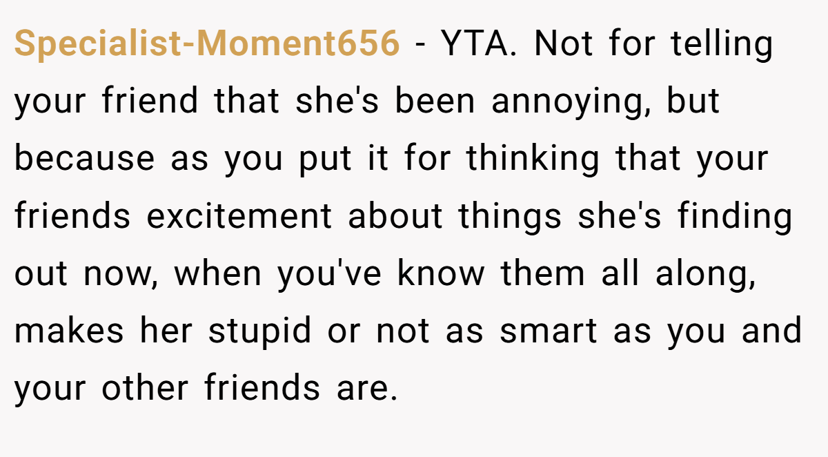 Specialist-Moment656 − YTA. Not for telling your friend that she's been annoying, but because as you put it for thinking that your friends excitement about things she's finding out now, when you've know them all along, makes her stupid or not as smart as you and your other friends are.