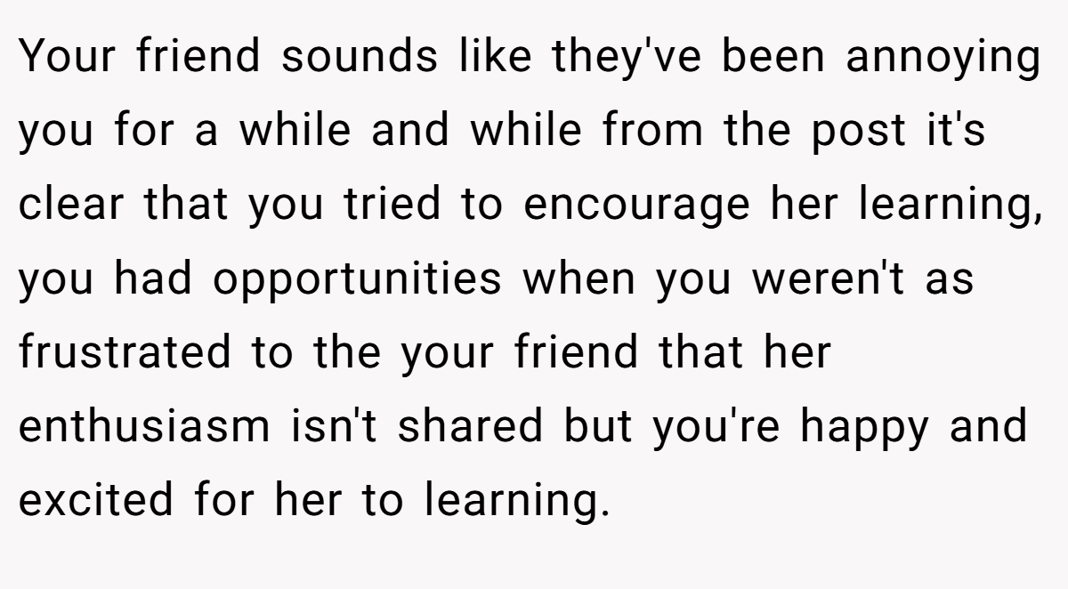 Your friend sounds like they've been annoying you for a while and while from the post it's clear that you tried to encourage her learning, you had opportunities when you weren't as frustrated to the your friend that her enthusiasm isn't shared but you're happy and excited for her to learning.