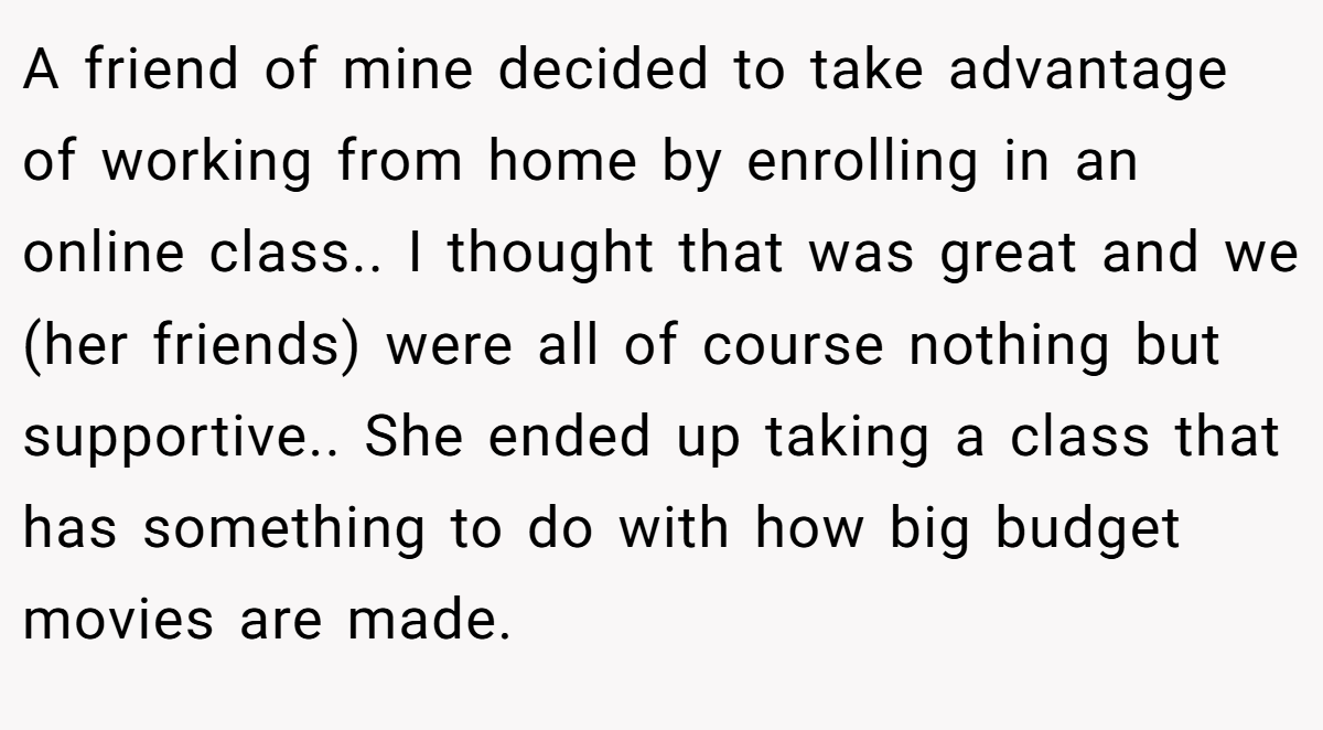 A friend of mine decided to take advantage of working from home by enrolling in an online class.. I thought that was great and we (her friends) were all of course nothing but supportive.. She ended up taking a class that has something to do with how big budget movies are made.