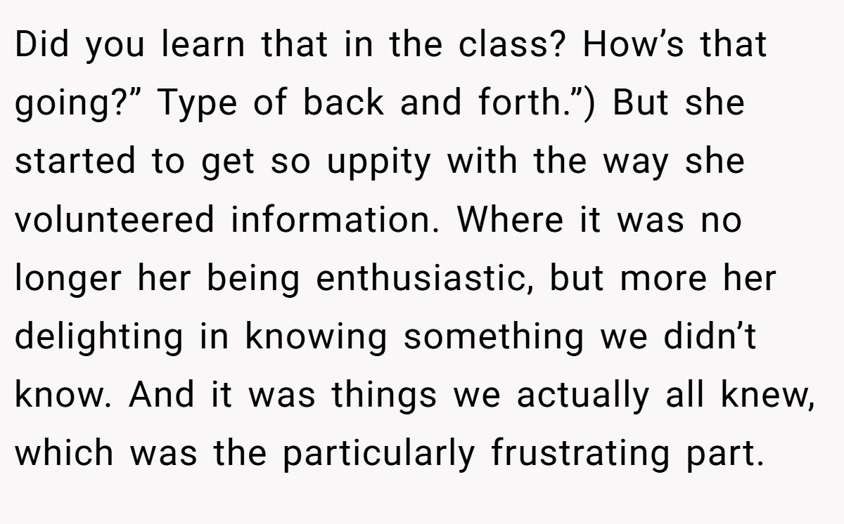 Did you learn that in the class? How’s that going?” Type of back and forth.”) But she started to get so uppity with the way she volunteered information. Where it was no longer her being enthusiastic, but more her delighting in knowing something we didn’t know. And it was things we actually all knew, which was the particularly frustrating part.