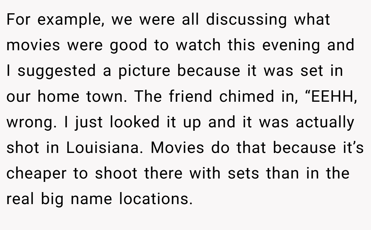 For example, we were all discussing what movies were good to watch this evening and I suggested a picture because it was set in our home town. The friend chimed in, “EEHH, wrong. I just looked it up and it was actually shot in Louisiana. Movies do that because it’s cheaper to shoot there with sets than in the real big name locations.