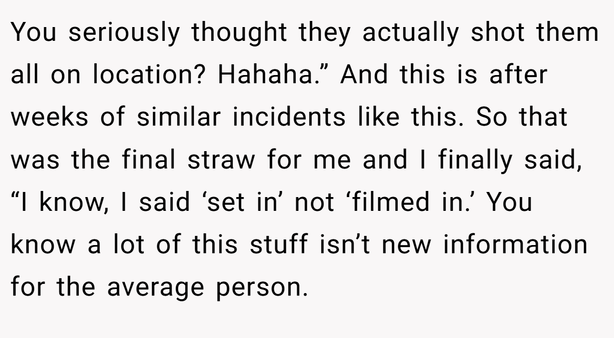 You seriously thought they actually shot them all on location? Hahaha.” And this is after weeks of similar incidents like this. So that was the final straw for me and I finally said, “I know, I said ‘set in’ not ‘filmed in.’ You know a lot of this stuff isn’t new information for the average person.