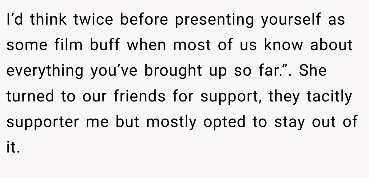 I’d think twice before presenting yourself as some film buff when most of us know about everything you’ve brought up so far.”. She turned to our friends for support, they tacitly supporter me but mostly opted to stay out of it.