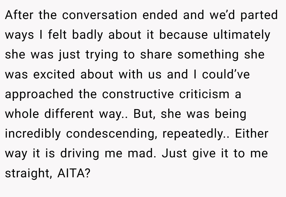 After the conversation ended and we’d parted ways I felt badly about it because ultimately she was just trying to share something she was excited about with us and I could’ve approached the constructive criticism a whole different way.. But, she was being incredibly condescending, repeatedly.. Either way it is driving me mad. Just give it to me straight, AITA?