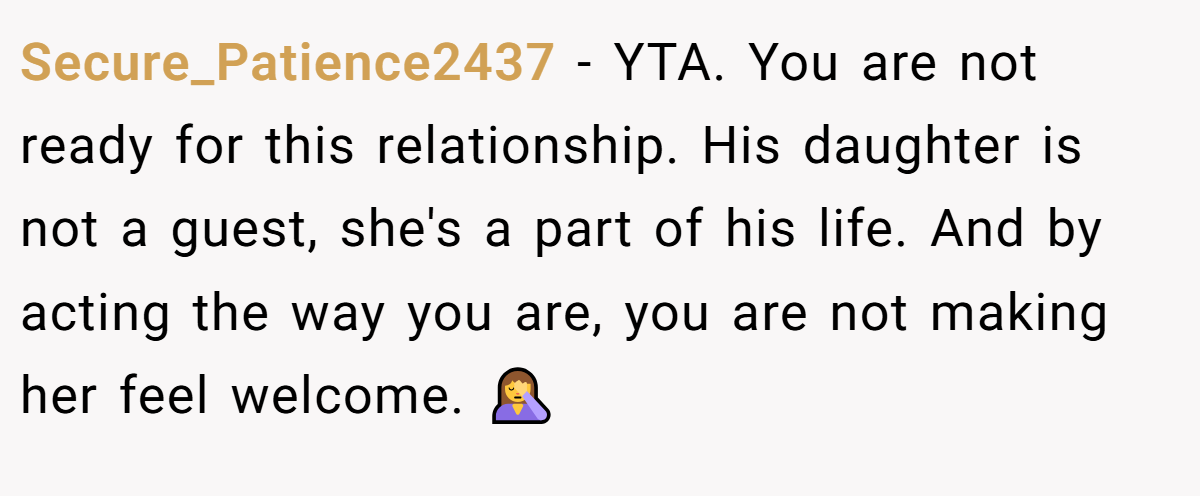 Secure_Patience2437 − YTA. You are not ready for this relationship. His daughter is not a guest, she's a part of his life. And by acting the way you are, you are not making her feel welcome. 🤦‍♀️