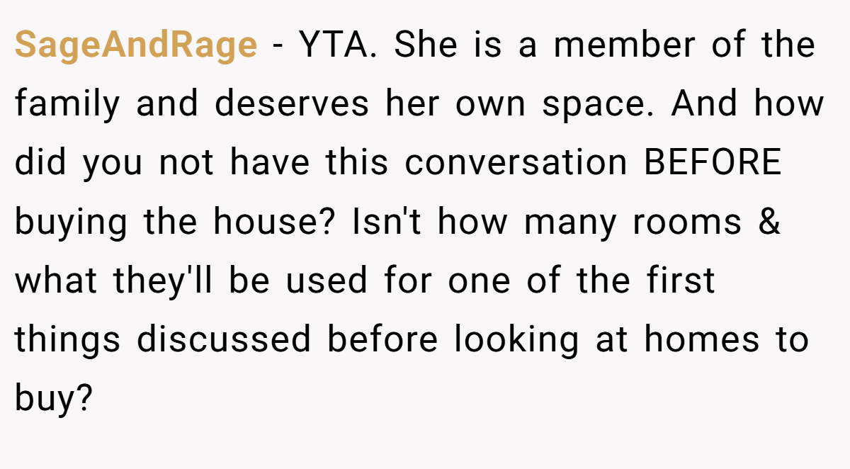 SageAndRage − YTA. She is a member of the family and deserves her own space. And how did you not have this conversation BEFORE buying the house? Isn't how many rooms & what they'll be used for one of the first things discussed before looking at homes to buy?