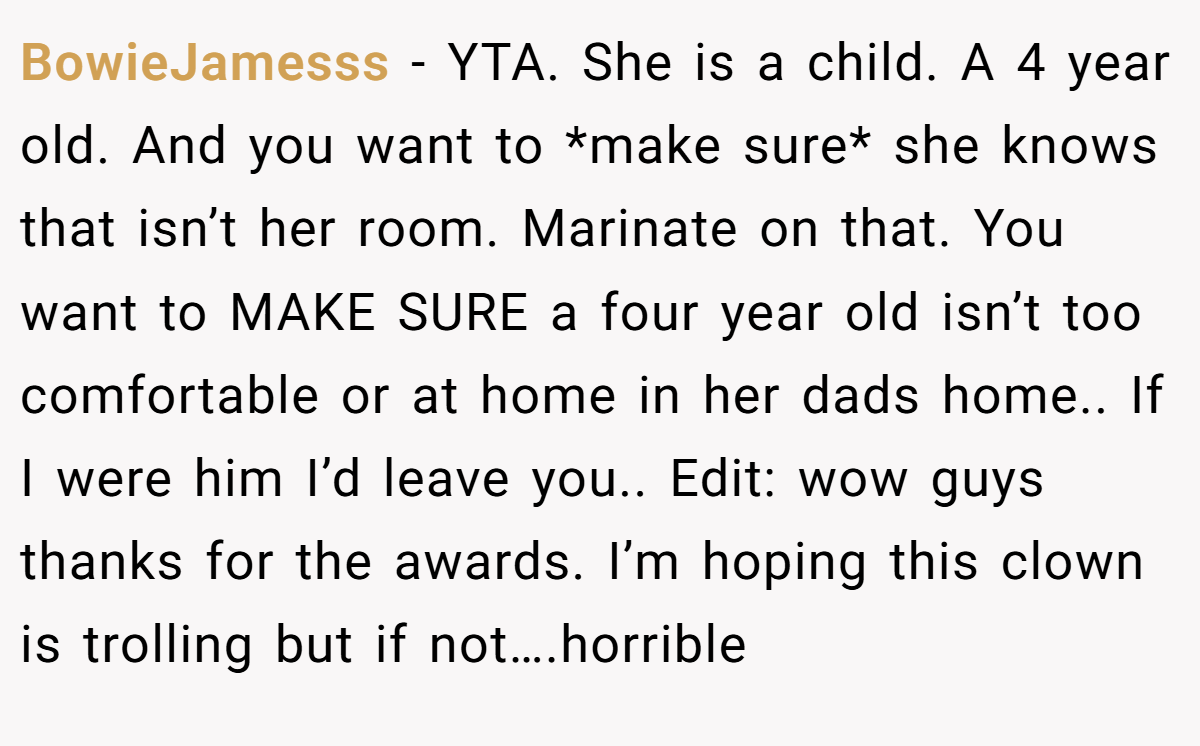 BowieJamesss − YTA. She is a child. A 4 year old. And you want to *make sure* she knows that isn’t her room. Marinate on that. You want to MAKE SURE a four year old isn’t too comfortable or at home in her dads home.. If I were him I’d leave you.. Edit: wow guys thanks for the awards. I’m hoping this clown is trolling but if not….horrible
