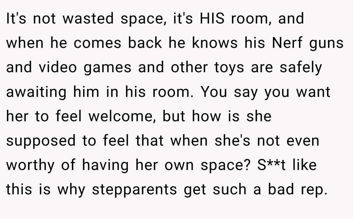 It's not wasted space, it's HIS room, and when he comes back he knows his Nerf guns and video games and other toys are safely awaiting him in his room. You say you want her to feel welcome, but how is she supposed to feel that when she's not even worthy of having her own space? S**t like this is why stepparents get such a bad rep.