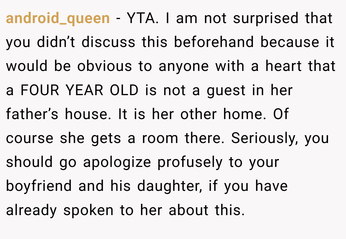 android_queen − YTA. I am not surprised that you didn’t discuss this beforehand because it would be obvious to anyone with a heart that a FOUR YEAR OLD is not a guest in her father’s house. It is her other home. Of course she gets a room there. Seriously, you should go apologize profusely to your boyfriend and his daughter, if you have already spoken to her about this.