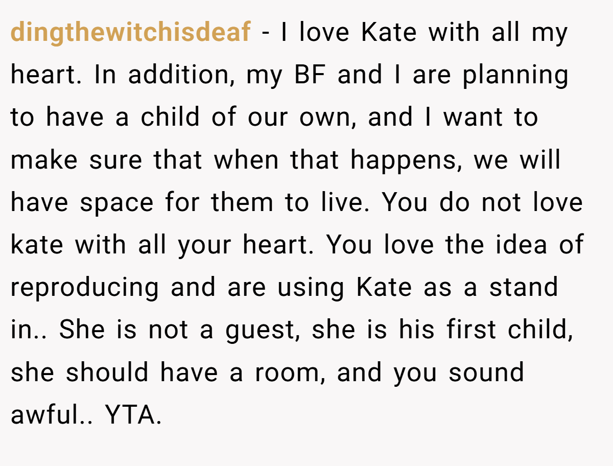dingthewitchisdeaf − I love Kate with all my heart. In addition, my BF and I are planning to have a child of our own, and I want to make sure that when that happens, we will have space for them to live. You do not love kate with all your heart. You love the idea of reproducing and are using Kate as a stand in.. She is not a guest, she is his first child, she should have a room, and you sound awful.. YTA.