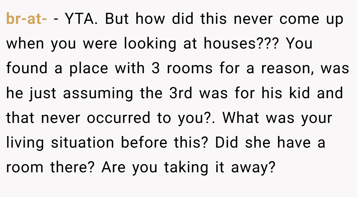 br-at- − YTA. But how did this never come up when you were looking at houses??? You found a place with 3 rooms for a reason, was he just assuming the 3rd was for his kid and that never occurred to you?. What was your living situation before this? Did she have a room there? Are you taking it away?