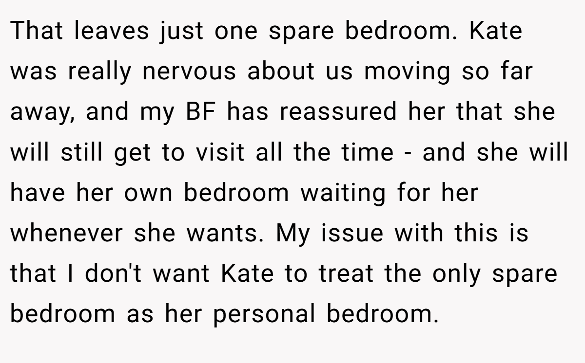 That leaves just one spare bedroom. Kate was really nervous about us moving so far away, and my BF has reassured her that she will still get to visit all the time - and she will have her own bedroom waiting for her whenever she wants. My issue with this is that I don't want Kate to treat the only spare bedroom as her personal bedroom.