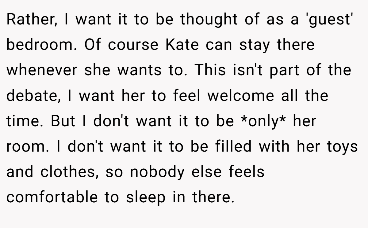 Rather, I want it to be thought of as a 'guest' bedroom. Of course Kate can stay there whenever she wants to. This isn't part of the debate, I want her to feel welcome all the time. But I don't want it to be *only* her room. I don't want it to be filled with her toys and clothes, so nobody else feels comfortable to sleep in there.