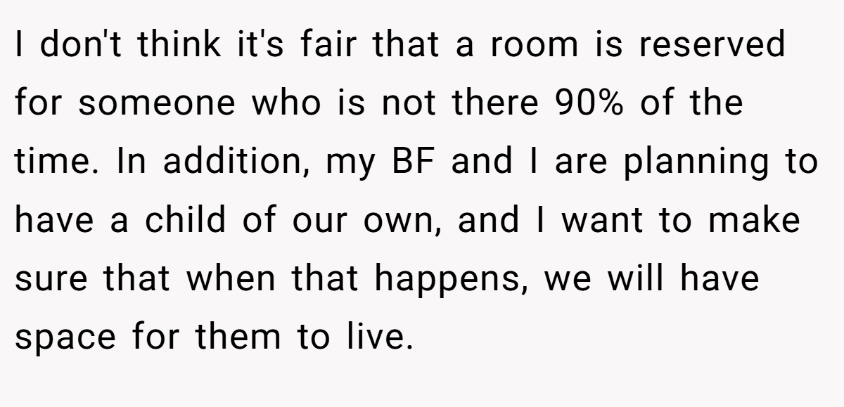 I don't think it's fair that a room is reserved for someone who is not there 90% of the time. In addition, my BF and I are planning to have a child of our own, and I want to make sure that when that happens, we will have space for them to live.