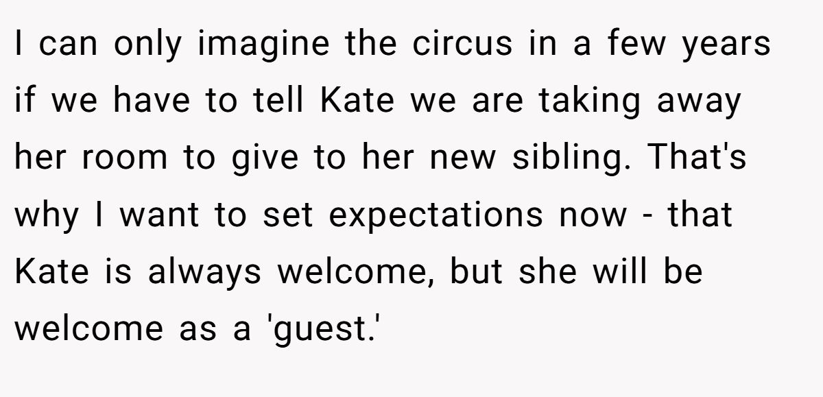 I can only imagine the circus in a few years if we have to tell Kate we are taking away her room to give to her new sibling. That's why I want to set expectations now - that Kate is always welcome, but she will be welcome as a 'guest.'