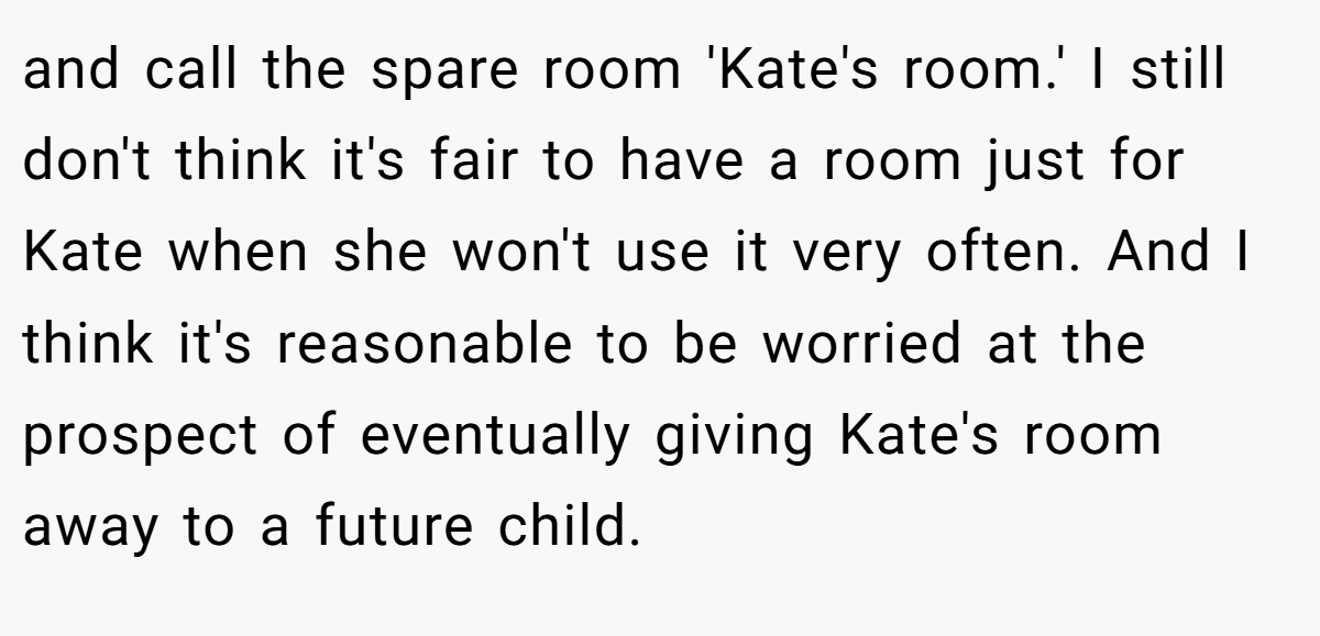 and call the spare room 'Kate's room.' I still don't think it's fair to have a room just for Kate when she won't use it very often. And I think it's reasonable to be worried at the prospect of eventually giving Kate's room away to a future child.