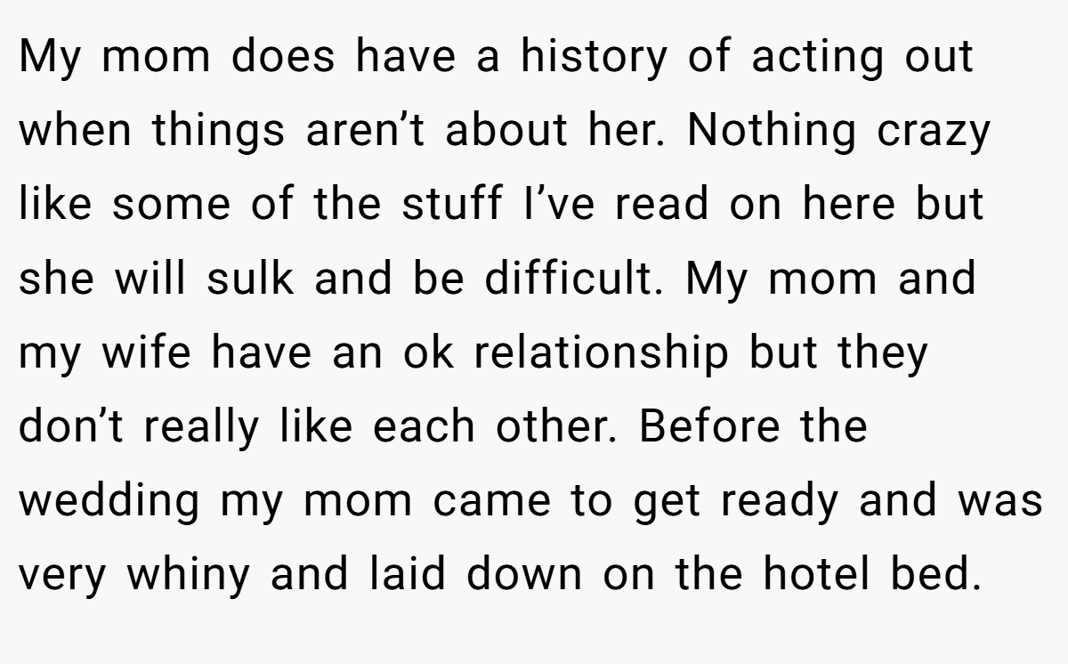 My mom does have a history of acting out when things aren’t about her. Nothing crazy like some of the stuff I’ve read on here but she will sulk and be difficult. My mom and my wife have an ok relationship but they don’t really like each other. Before the wedding my mom came to get ready and was very whiny and laid down on the hotel bed.