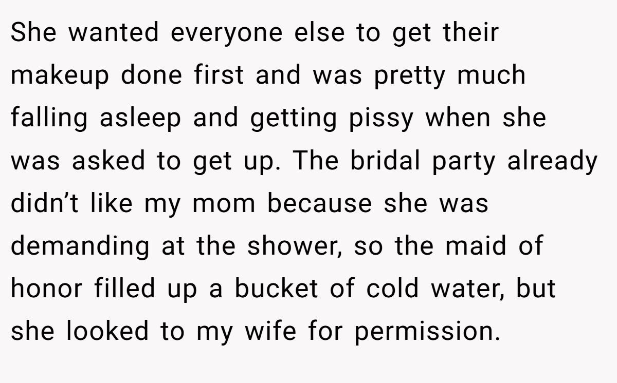 She wanted everyone else to get their makeup done first and was pretty much falling asleep and getting pissy when she was asked to get up. The bridal party already didn’t like my mom because she was demanding at the shower, so the maid of honor filled up a bucket of cold water, but she looked to my wife for permission.
