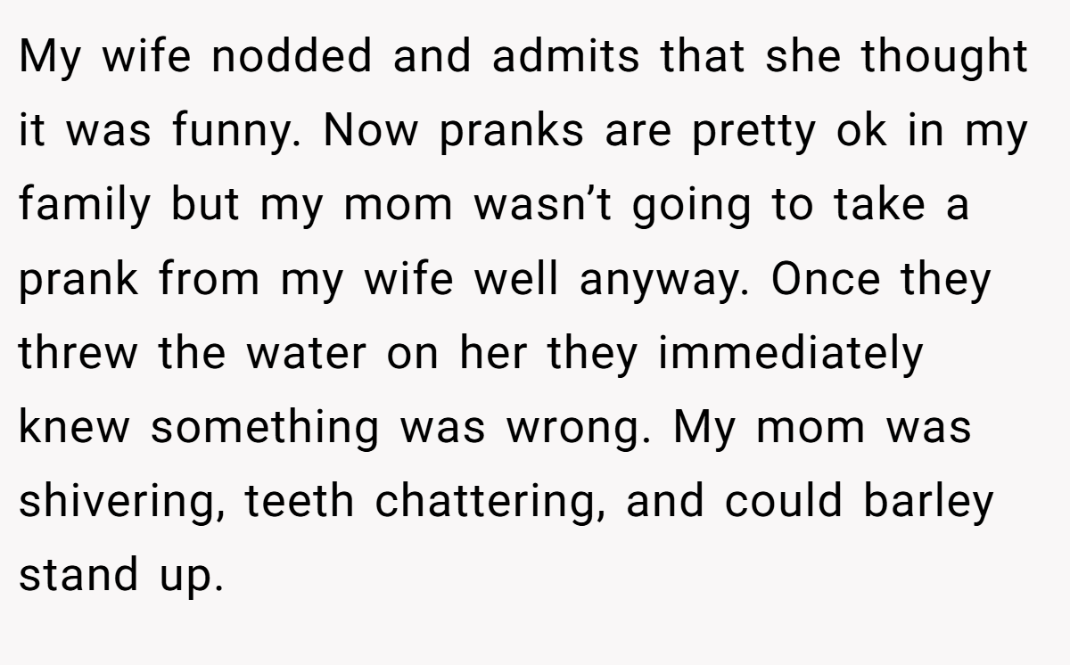 My wife nodded and admits that she thought it was funny. Now pranks are pretty ok in my family but my mom wasn’t going to take a prank from my wife well anyway. Once they threw the water on her they immediately knew something was wrong. My mom was shivering, teeth chattering, and could barley stand up.