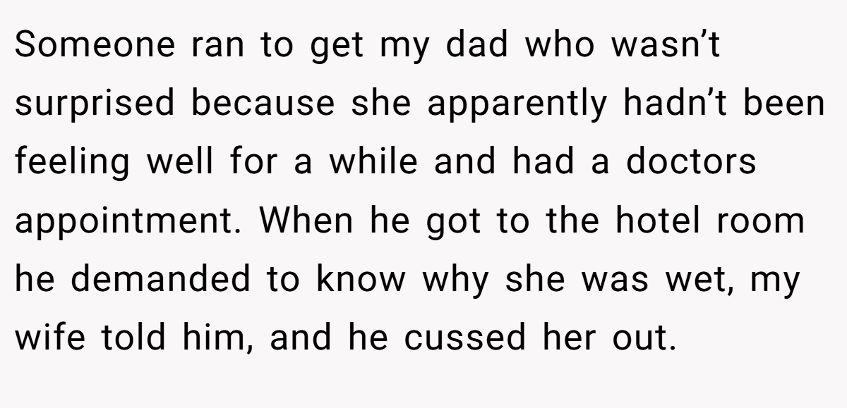 Someone ran to get my dad who wasn’t surprised because she apparently hadn’t been feeling well for a while and had a doctors appointment. When he got to the hotel room he demanded to know why she was wet, my wife told him, and he cussed her out.