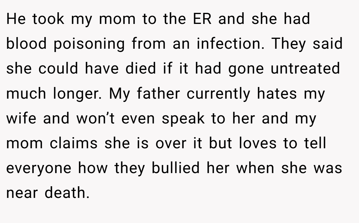 He took my mom to the ER and she had blood poisoning from an infection. They said she could have died if it had gone untreated much longer. My father currently hates my wife and won’t even speak to her and my mom claims she is over it but loves to tell everyone how they bullied her when she was near death.