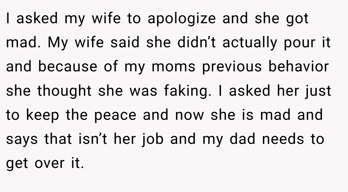 I asked my wife to apologize and she got mad. My wife said she didn’t actually pour it and because of my moms previous behavior she thought she was faking. I asked her just to keep the peace and now she is mad and says that isn’t her job and my dad needs to get over it.