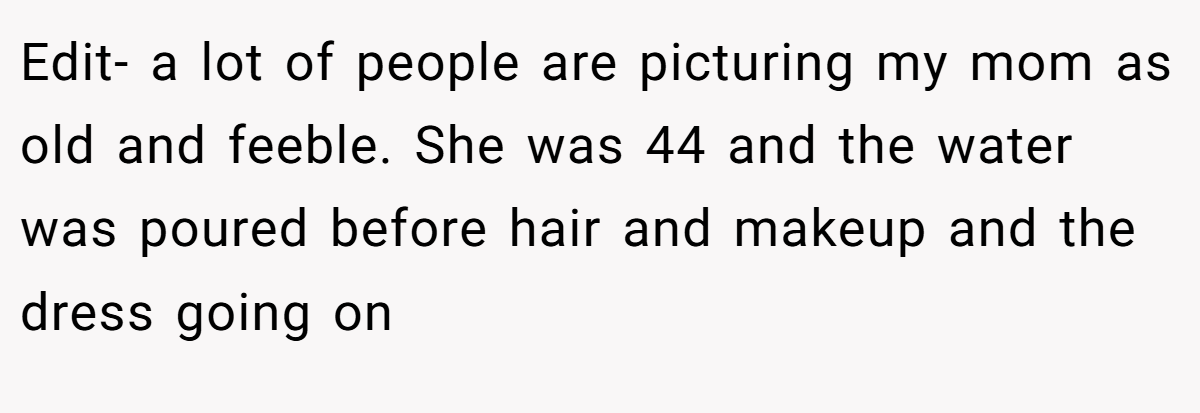Edit- a lot of people are picturing my mom as old and feeble. She was 44 and the water was poured before hair and makeup and the dress going on