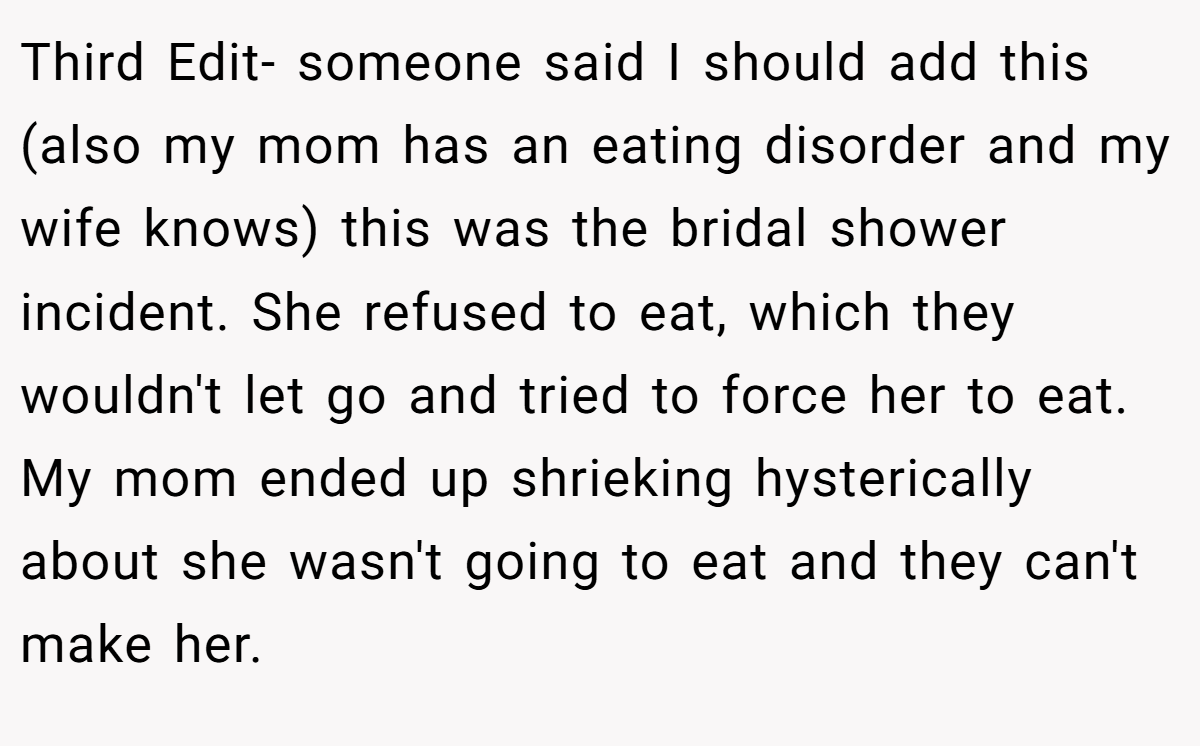 Third Edit- someone said I should add this (also my mom has an eating disorder and my wife knows) this was the bridal shower incident. She refused to eat, which they wouldn't let go and tried to force her to eat. My mom ended up shrieking hysterically about she wasn't going to eat and they can't make her.