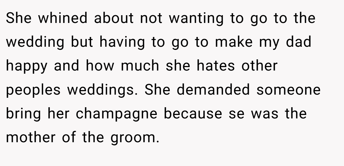 She whined about not wanting to go to the wedding but having to go to make my dad happy and how much she hates other peoples weddings. She demanded someone bring her champagne because se was the mother of the groom.