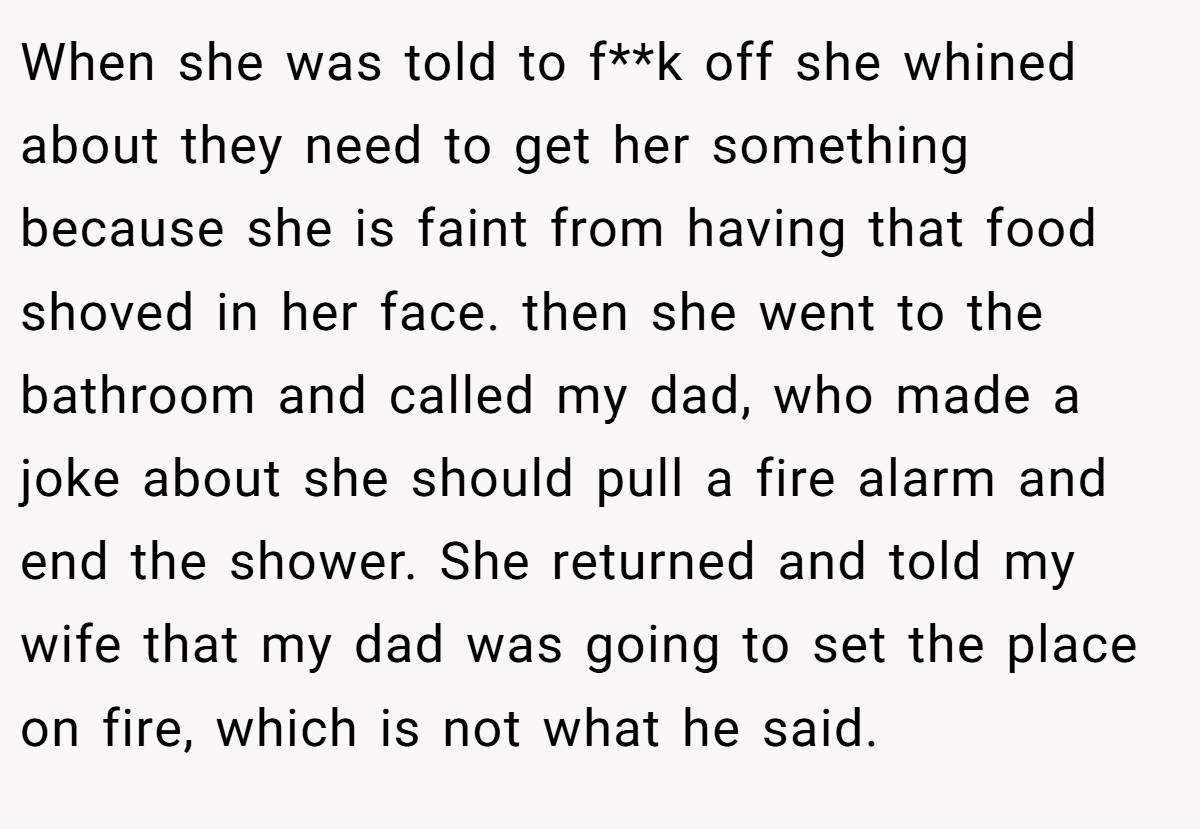 When she was told to f**k off she whined about they need to get her something because she is faint from having that food shoved in her face. then she went to the bathroom and called my dad, who made a joke about she should pull a fire alarm and end the shower. She returned and told my wife that my dad was going to set the place on fire, which is not what he said.