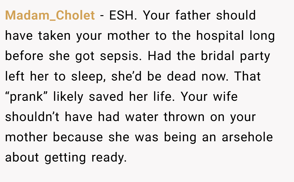 Madam_Cholet - ESH. Your father should have taken your mother to the hospital long before she got sepsis. Had the bridal party left her to sleep, she’d be dead now. That “prank” likely saved her life. Your wife shouldn’t have had water thrown on your mother because she was being an arsehole about getting ready.