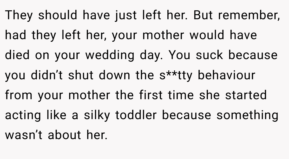 They should have just left her. But remember, had they left her, your mother would have died on your wedding day. You suck because you didn’t shut down the s**tty behaviour from your mother the first time she started acting like a silky toddler because something wasn’t about her.