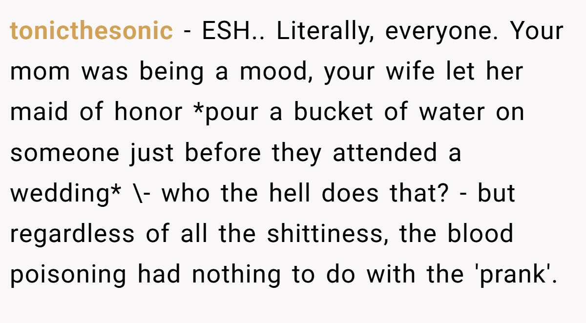 tonicthesonic - ESH.. Literally, everyone. Your mom was being a mood, your wife let her maid of honor *pour a bucket of water on someone just before they attended a wedding* \- who the hell does that? - but regardless of all the shittiness, the blood poisoning had nothing to do with the 'prank'.