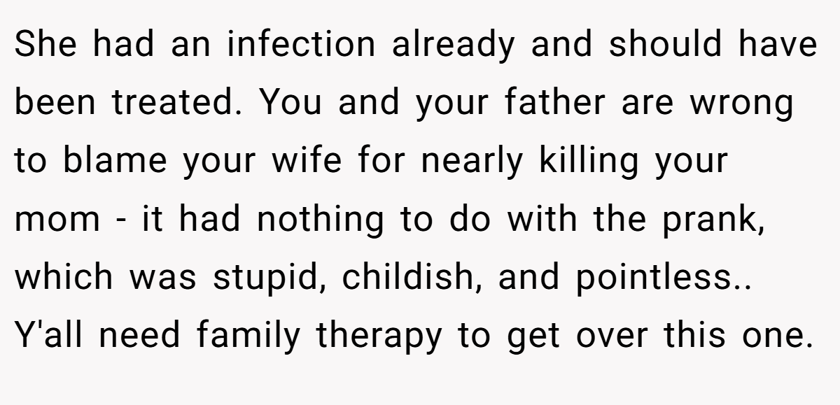 She had an infection already and should have been treated. You and your father are wrong to blame your wife for nearly killing your mom - it had nothing to do with the prank, which was stupid, childish, and pointless.. Y'all need family therapy to get over this one.