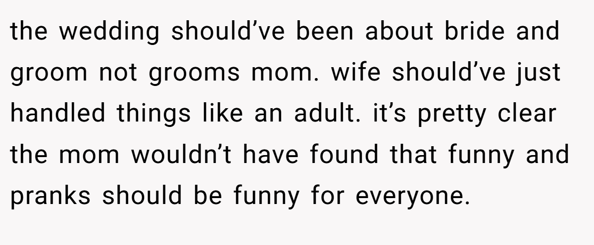 the wedding should’ve been about bride and groom not grooms mom. wife should’ve just handled things like an adult. it’s pretty clear the mom wouldn’t have found that funny and pranks should be funny for everyone.