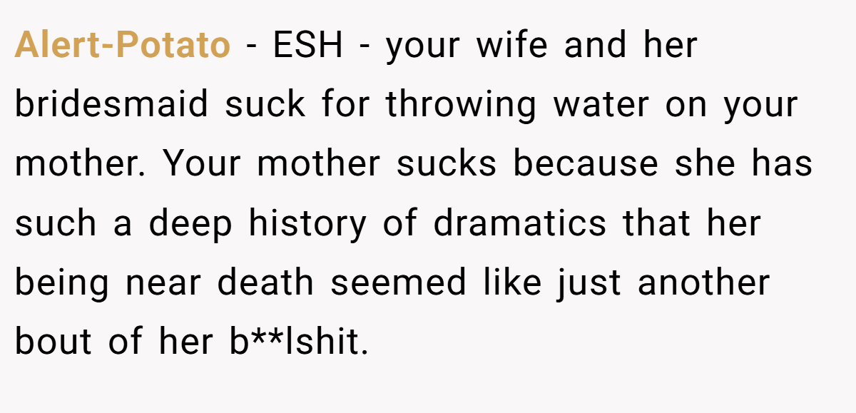Alert-Potato - ESH - your wife and her bridesmaid suck for throwing water on your mother. Your mother sucks because she has such a deep history of dramatics that her being near death seemed like just another bout of her b**lshit.
