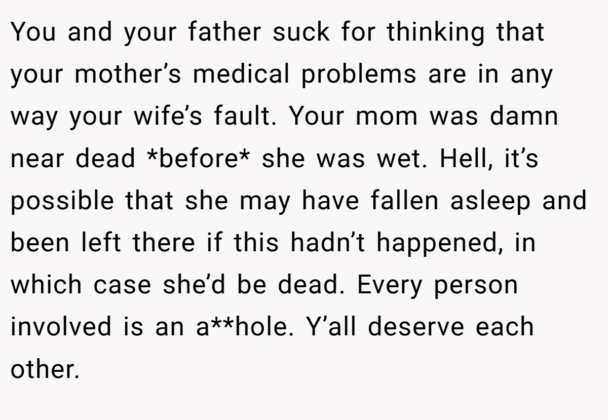 You and your father suck for thinking that your mother’s medical problems are in any way your wife’s fault. Your mom was damn near dead *before* she was wet. Hell, it’s possible that she may have fallen asleep and been left there if this hadn’t happened, in which case she’d be dead. Every person involved is an a**hole. Y’all deserve each other.