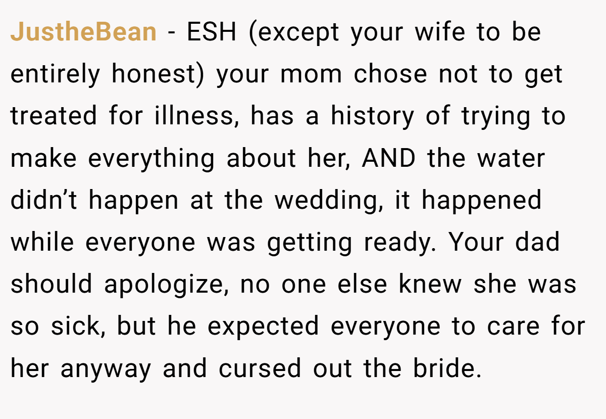 JustheBean - ESH (except your wife to be entirely honest) your mom chose not to get treated for illness, has a history of trying to make everything about her, AND the water didn’t happen at the wedding, it happened while everyone was getting ready. Your dad should apologize, no one else knew she was so sick, but he expected everyone to care for her anyway and cursed out the bride.
