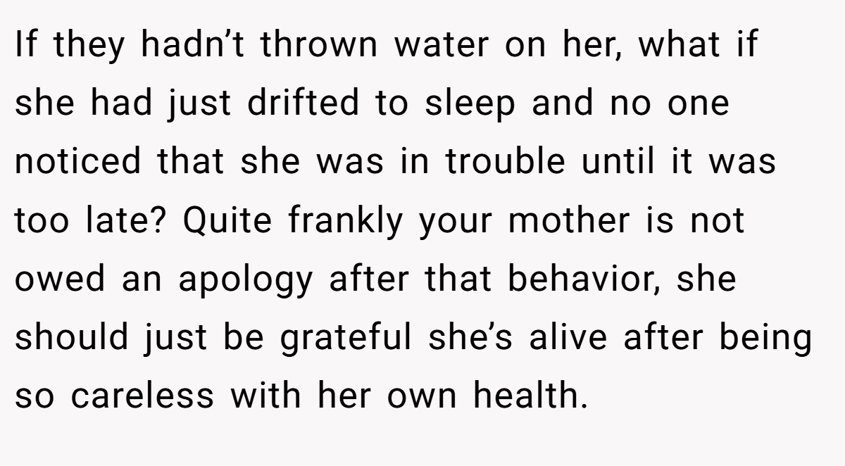 If they hadn’t thrown water on her, what if she had just drifted to sleep and no one noticed that she was in trouble until it was too late? Quite frankly your mother is not owed an apology after that behavior, she should just be grateful she’s alive after being so careless with her own health.
