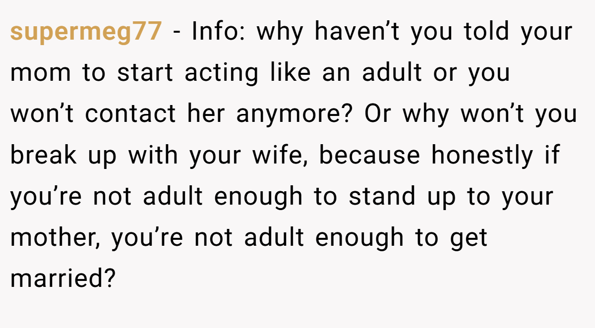 supermeg77 - Info: why haven’t you told your mom to start acting like an adult or you won’t contact her anymore? Or why won’t you break up with your wife, because honestly if you’re not adult enough to stand up to your mother, you’re not adult enough to get married?