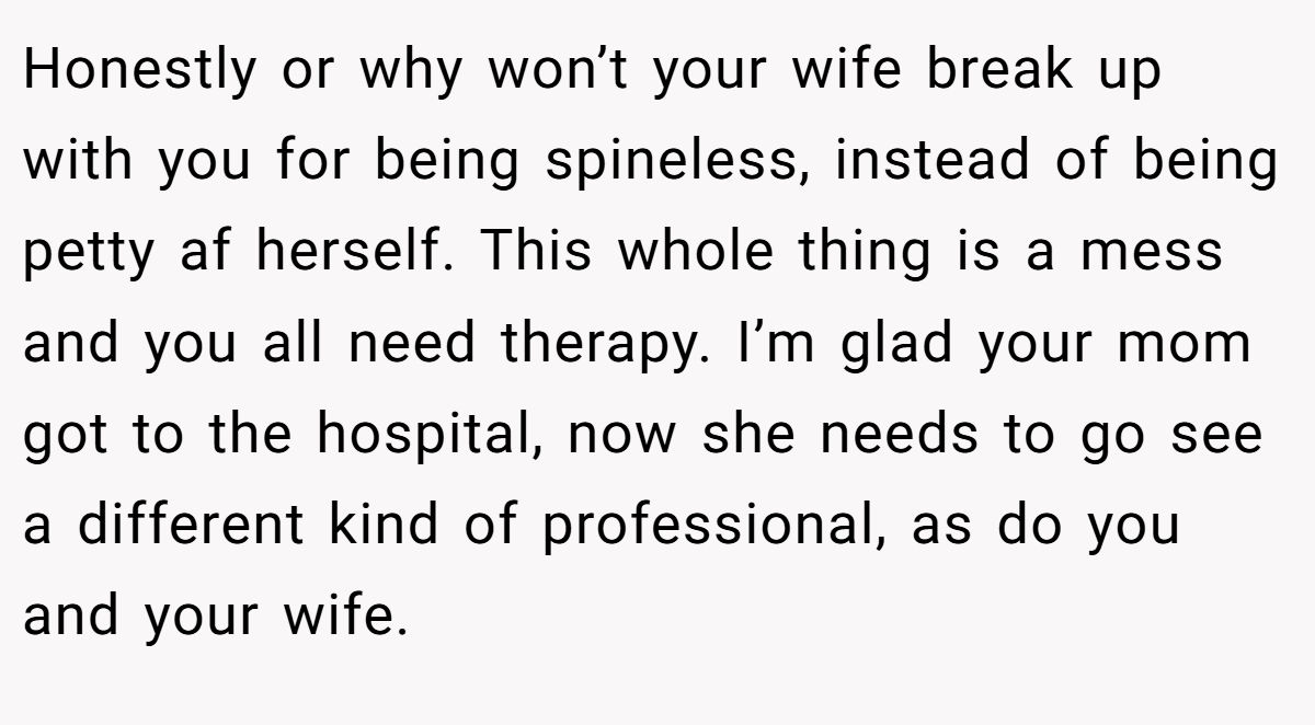 Honestly or why won’t your wife break up with you for being spineless, instead of being petty af herself. This whole thing is a mess and you all need therapy. I’m glad your mom got to the hospital, now she needs to go see a different kind of professional, as do you and your wife.