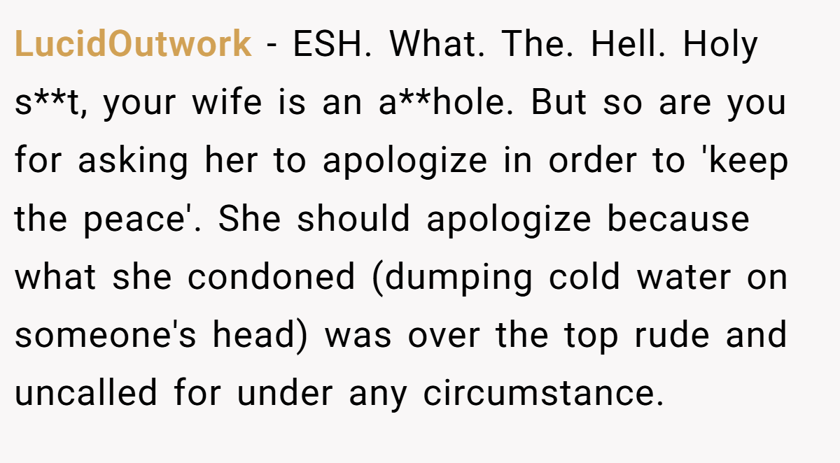 LucidOutwork - ESH. What. The. Hell. Holy s**t, your wife is an a**hole. But so are you for asking her to apologize in order to 'keep the peace'. She should apologize because what she condoned (dumping cold water on someone's head) was over the top rude and uncalled for under any circumstance.