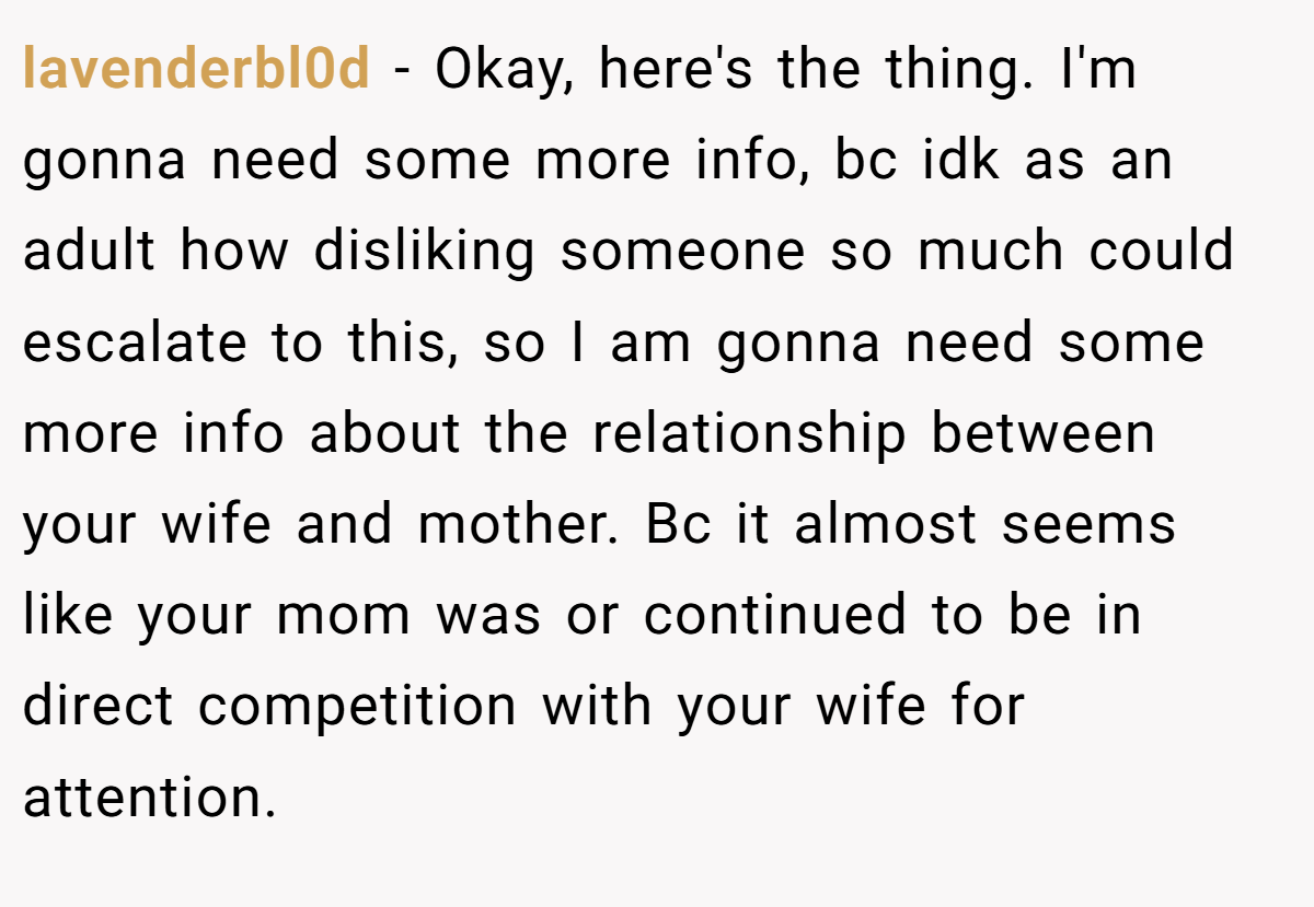 lavenderbl0d - Okay, here's the thing. I'm gonna need some more info, bc idk as an adult how disliking someone so much could escalate to this, so I am gonna need some more info about the relationship between your wife and mother. Bc it almost seems like your mom was or continued to be in direct competition with your wife for attention.