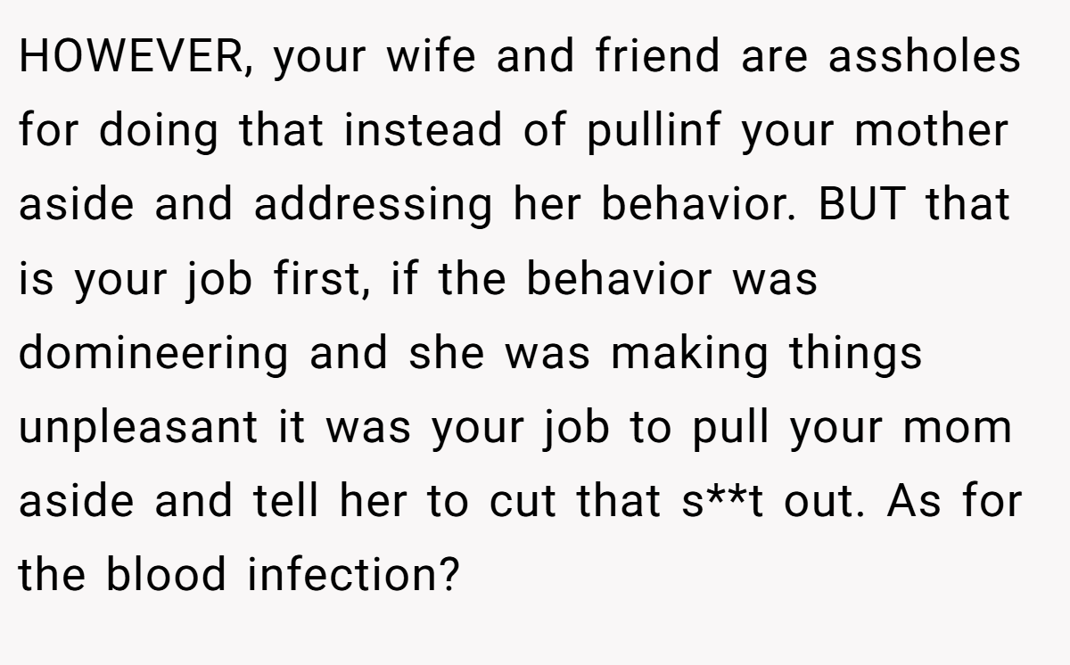 HOWEVER, your wife and friend are assholes for doing that instead of pullinf your mother aside and addressing her behavior. BUT that is your job first, if the behavior was domineering and she was making things unpleasant it was your job to pull your mom aside and tell her to cut that s**t out. As for the blood infection?