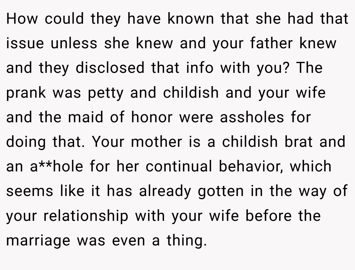 How could they have known that she had that issue unless she knew and your father knew and they disclosed that info with you? The prank was petty and childish and your wife and the maid of honor were assholes for doing that. Your mother is a childish brat and an a**hole for her continual behavior, which seems like it has already gotten in the way of your relationship with your wife before the marriage was even a thing.