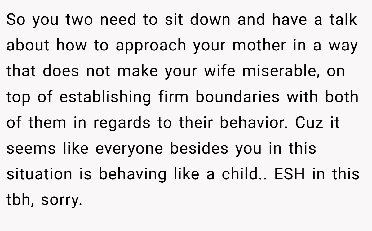 So you two need to sit down and have a talk about how to approach your mother in a way that does not make your wife miserable, on top of establishing firm boundaries with both of them in regards to their behavior. Cuz it seems like everyone besides you in this situation is behaving like a child.. ESH in this tbh, sorry.