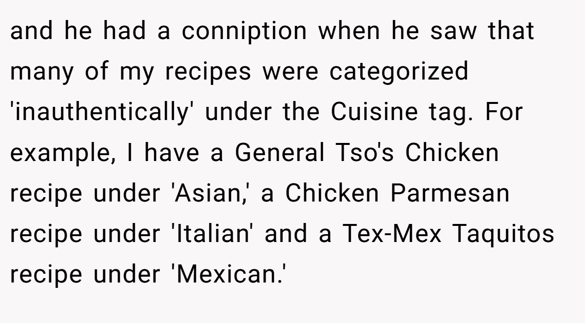 and he had a conniption when he saw that many of my recipes were categorized 'inauthentically' under the Cuisine tag. For example, I have a General Tso's Chicken recipe under 'Asian,' a Chicken Parmesan recipe under 'Italian' and a Tex-Mex Taquitos recipe under 'Mexican.'