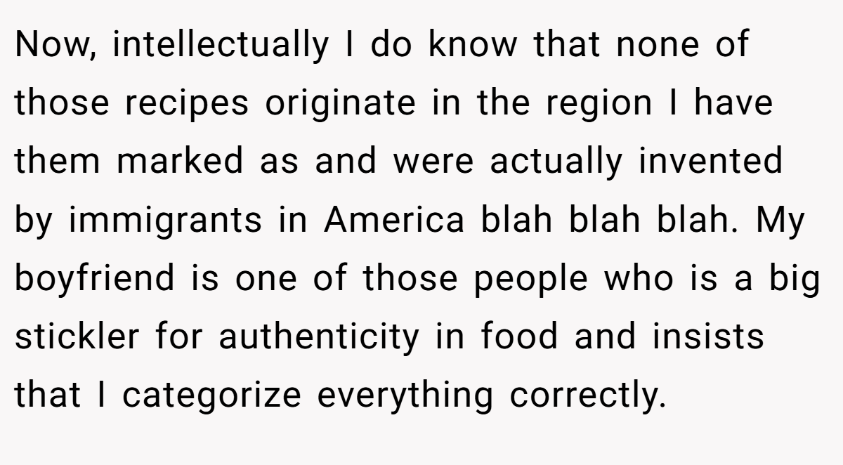 Now, intellectually I do know that none of those recipes originate in the region I have them marked as and were actually invented by immigrants in America blah blah blah. My boyfriend is one of those people who is a big stickler for authenticity in food and insists that I categorize everything correctly.